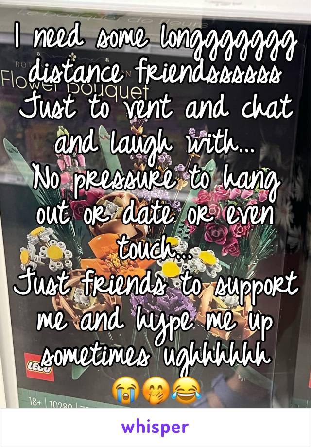 I need some longgggggg distance friendssssss
Just to vent and chat and laugh with…
No pressure to hang out or date or even touch…
Just friends to support me and hype me up sometimes ughhhhhh
😭🤭😂