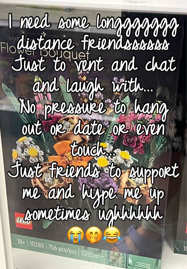 I need some longgggggg distance friendssssss
Just to vent and chat and laugh with…
No pressure to hang out or date or even touch…
Just friends to support me and hype me up sometimes ughhhhhh
😭🤭😂