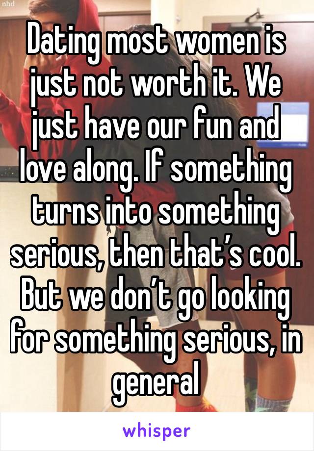 Dating most women is just not worth it. We just have our fun and love along. If something turns into something serious, then that’s cool. But we don’t go looking for something serious, in general 