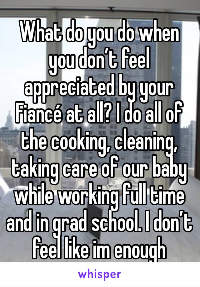 What do you do when you don’t feel appreciated by your Fiancé at all? I do all of the cooking, cleaning, taking care of our baby while working full time and in grad school. I don’t feel like im enough