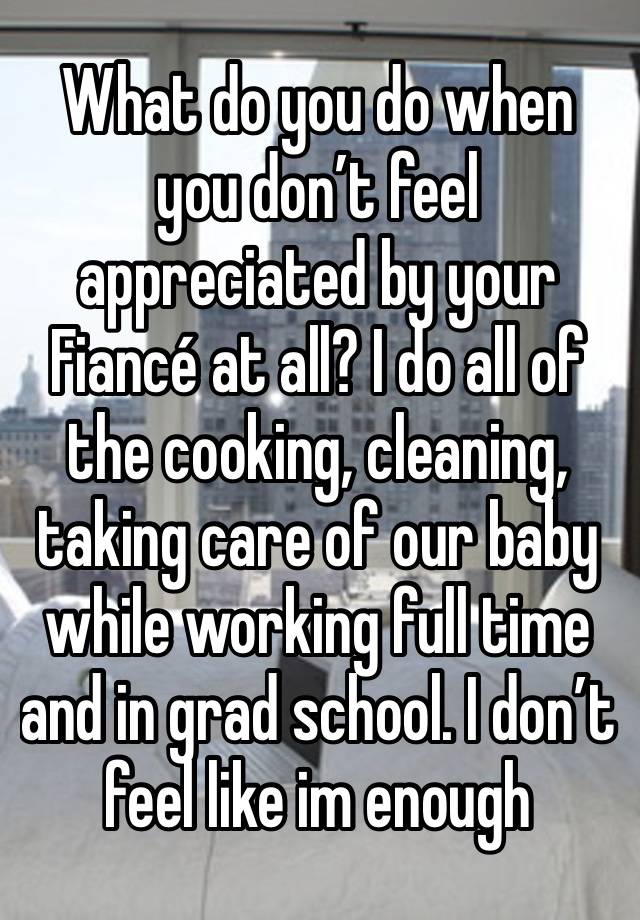 What do you do when you don’t feel appreciated by your Fiancé at all? I do all of the cooking, cleaning, taking care of our baby while working full time and in grad school. I don’t feel like im enough