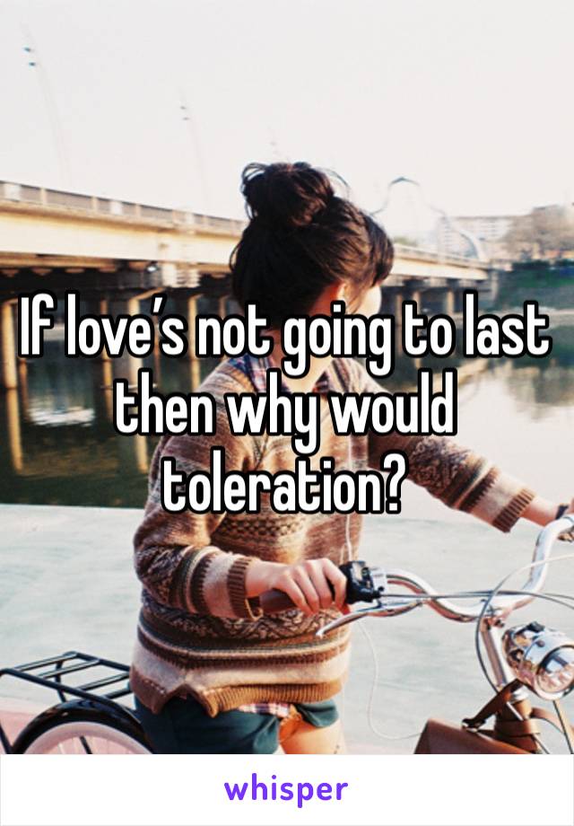 If love’s not going to last then why would toleration?