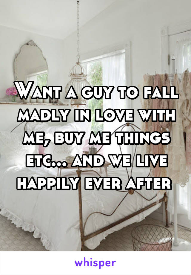 Want a guy to fall madly in love with me, buy me things etc... and we live happily ever after 