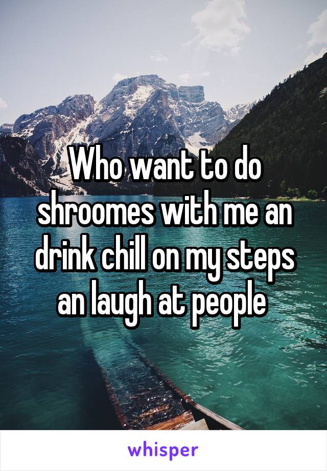 Who want to do shroomes with me an drink chill on my steps an laugh at people 