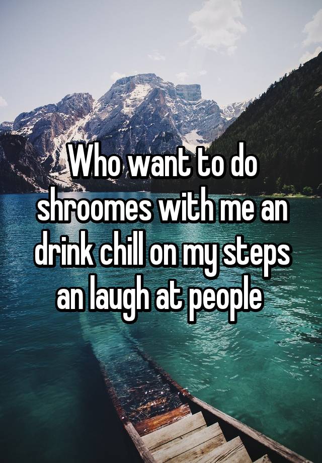 Who want to do shroomes with me an drink chill on my steps an laugh at people 