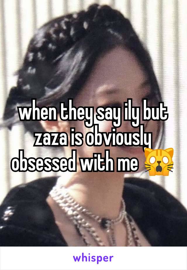 when they say ily but zaza is obviously obsessed with me 🙀