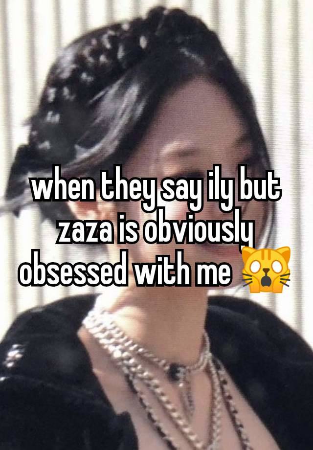 when they say ily but zaza is obviously obsessed with me 🙀