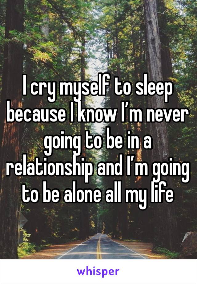 I cry myself to sleep because I know I’m never going to be in a relationship and I’m going to be alone all my life 