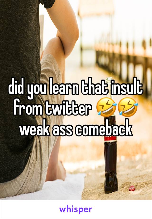 did you learn that insult from twitter 🤣🤣 weak ass comeback 