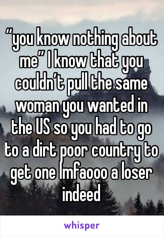 “you know nothing about me” I know that you couldn’t pull the same woman you wanted in the US so you had to go to a dirt poor country to get one lmfaooo a loser indeed 