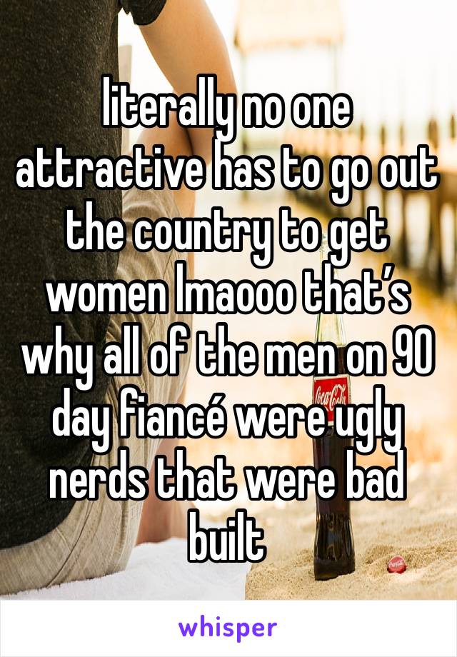 literally no one attractive has to go out the country to get women lmaooo that’s why all of the men on 90 day fiancé were ugly nerds that were bad built 