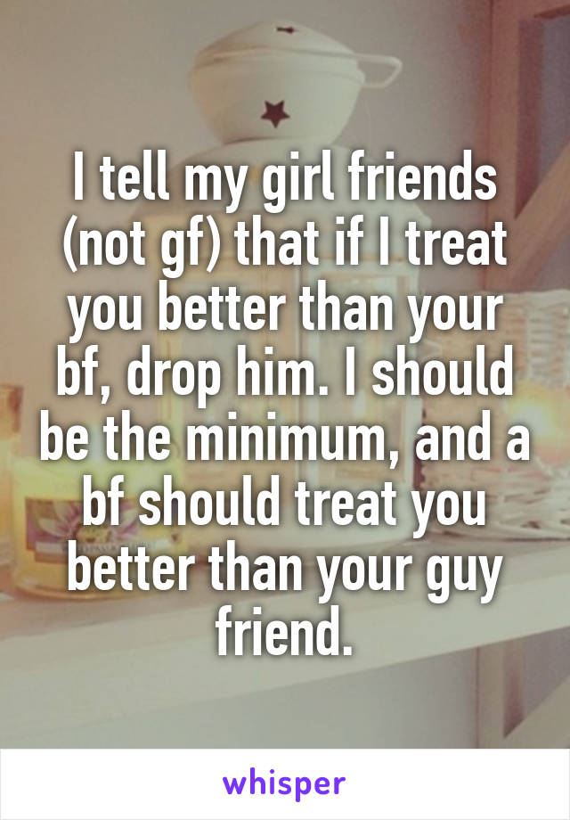 I tell my girl friends (not gf) that if I treat you better than your bf, drop him. I should be the minimum, and a bf should treat you better than your guy friend.