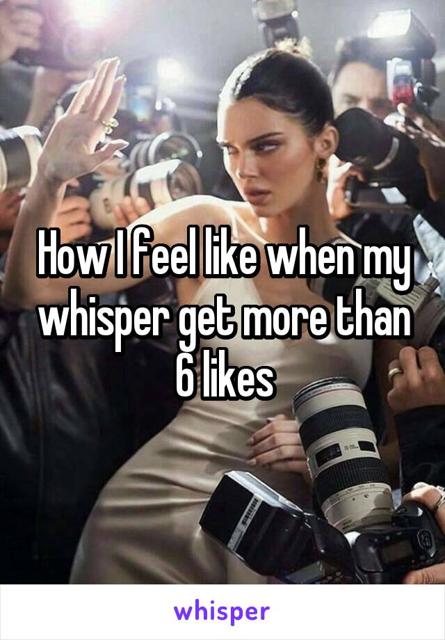 How I feel like when my whisper get more than 6 likes