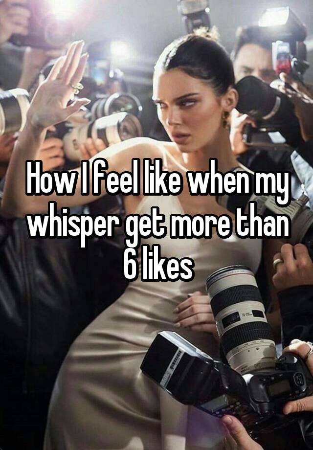 How I feel like when my whisper get more than 6 likes