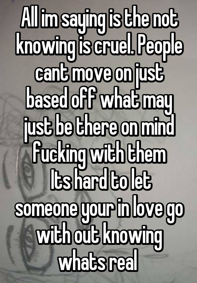 All im saying is the not knowing is cruel. People cant move on just based off what may just be there on mind fucking with them
 Its hard to let someone your in love go with out knowing whats real 
