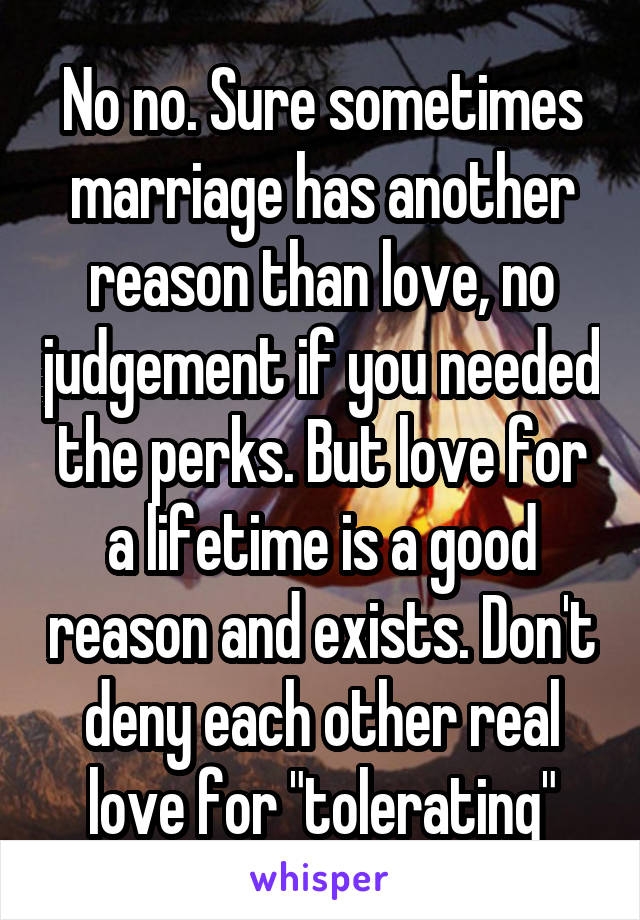 No no. Sure sometimes marriage has another reason than love, no judgement if you needed the perks. But love for a lifetime is a good reason and exists. Don't deny each other real love for "tolerating"