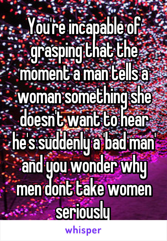 You're incapable of grasping that the moment a man tells a woman something she doesn't want to hear he's suddenly a 'bad man' and you wonder why men dont take women seriously 