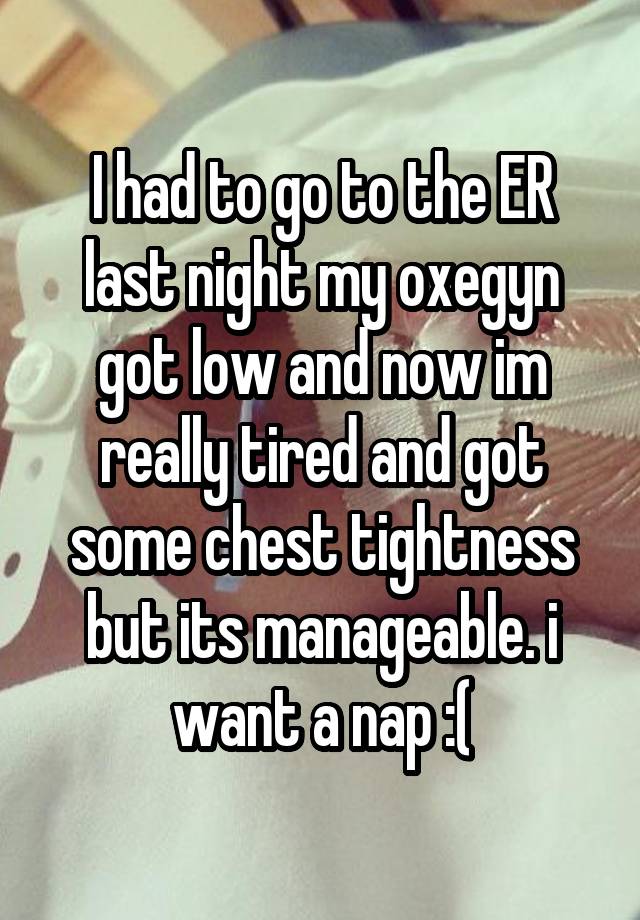 I had to go to the ER last night my oxegyn got low and now im really tired and got some chest tightness but its manageable. i want a nap :(