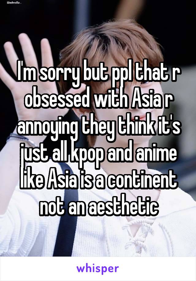 I'm sorry but ppl that r obsessed with Asia r annoying they think it's just all kpop and anime like Asia is a continent not an aesthetic