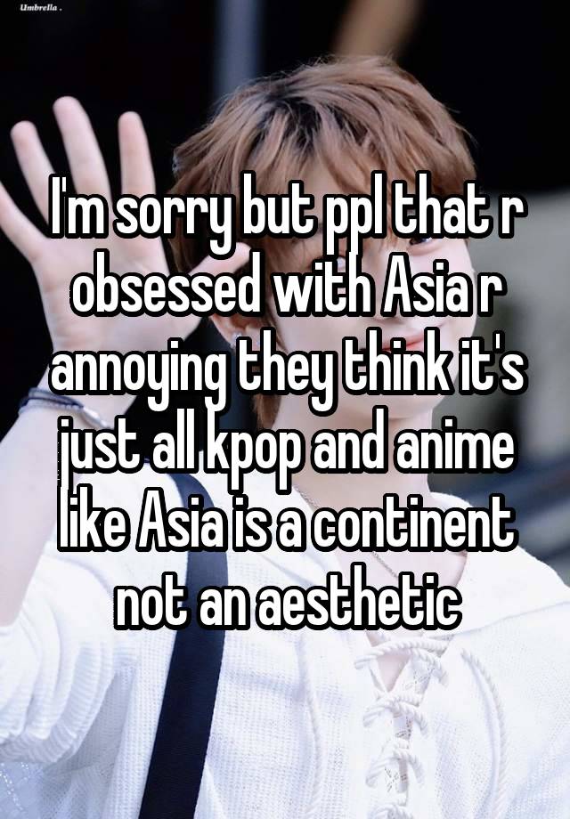 I'm sorry but ppl that r obsessed with Asia r annoying they think it's just all kpop and anime like Asia is a continent not an aesthetic