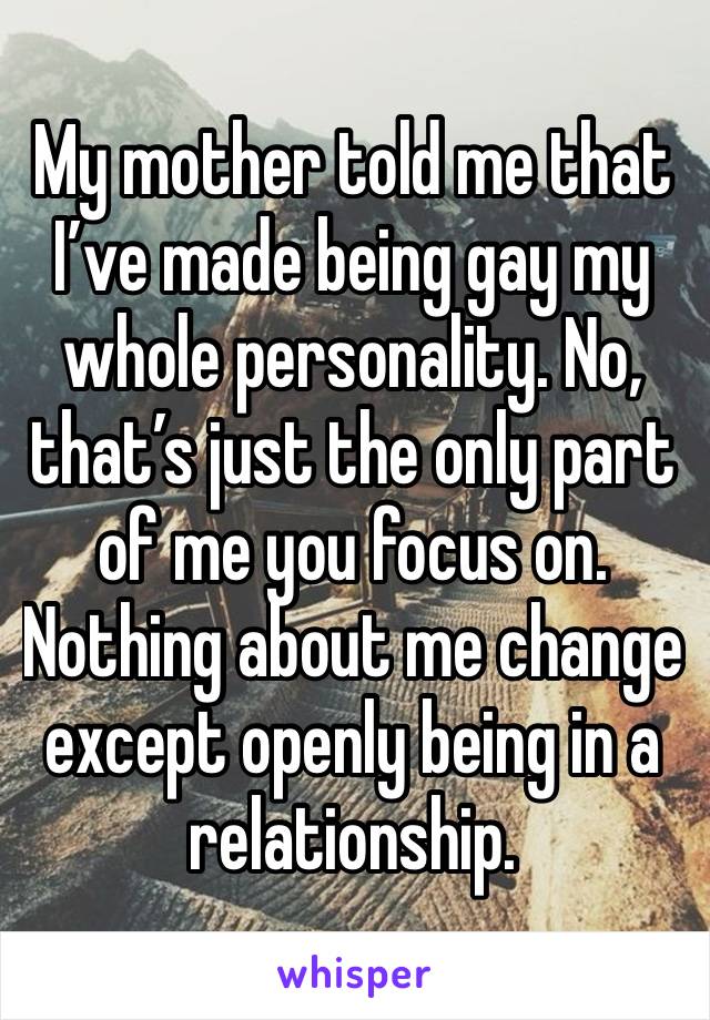 My mother told me that I’ve made being gay my whole personality. No, that’s just the only part of me you focus on. Nothing about me change except openly being in a relationship. 