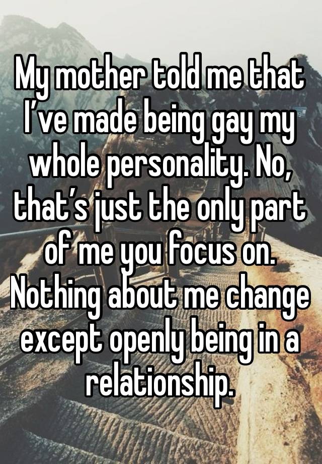 My mother told me that I’ve made being gay my whole personality. No, that’s just the only part of me you focus on. Nothing about me change except openly being in a relationship. 