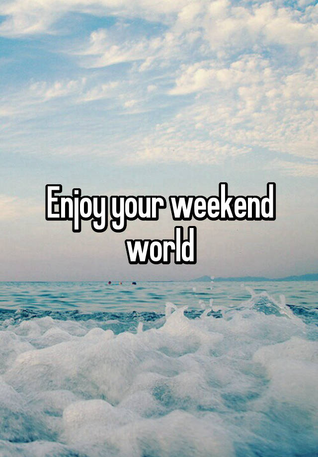 Enjoy your weekend world