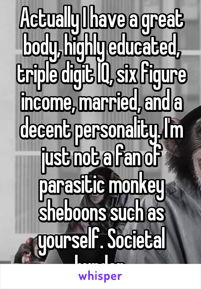 Actually I have a great body, highly educated, triple digit IQ, six figure income, married, and a decent personality. I'm just not a fan of parasitic monkey sheboons such as yourself. Societal burden.