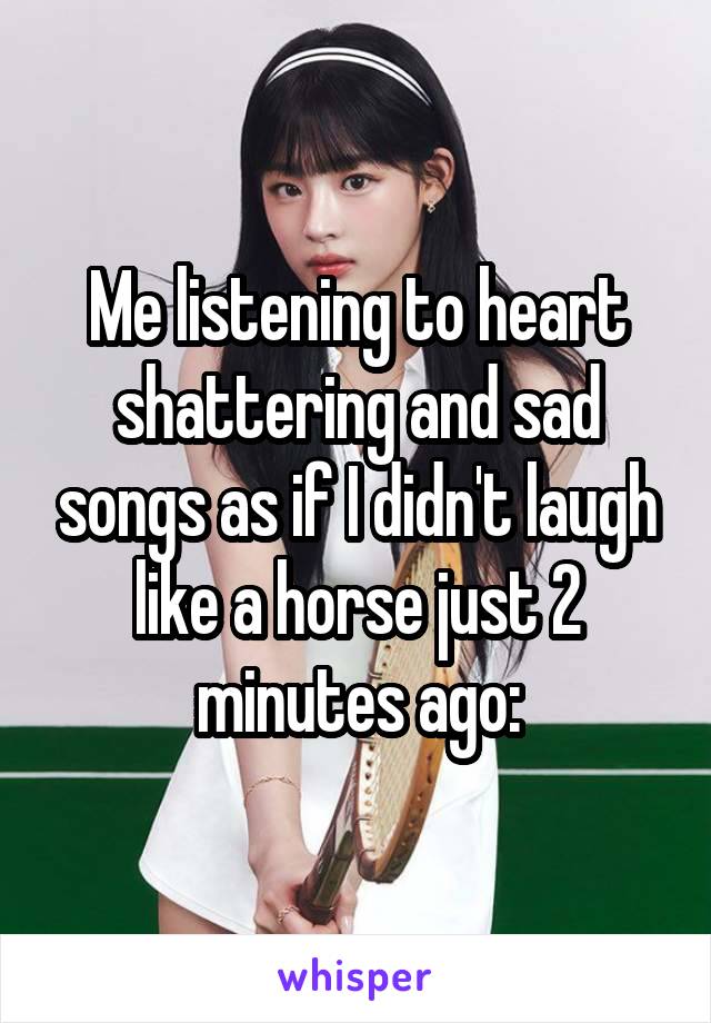 Me listening to heart shattering and sad songs as if I didn't laugh like a horse just 2 minutes ago: