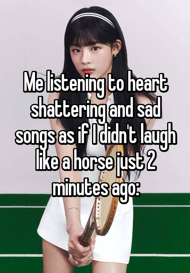 Me listening to heart shattering and sad songs as if I didn't laugh like a horse just 2 minutes ago: