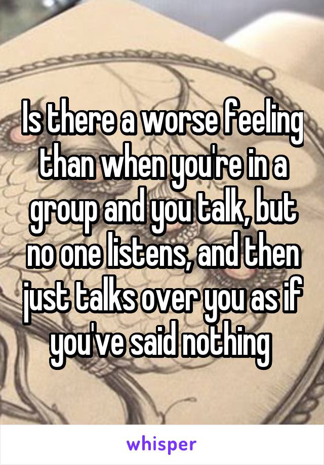 Is there a worse feeling than when you're in a group and you talk, but no one listens, and then just talks over you as if you've said nothing 