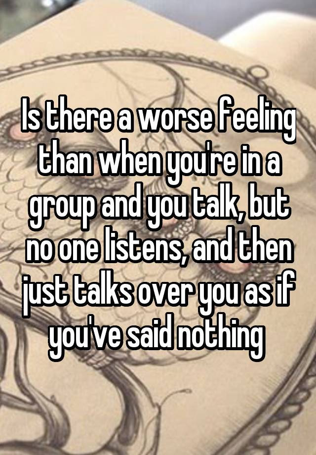 Is there a worse feeling than when you're in a group and you talk, but no one listens, and then just talks over you as if you've said nothing 