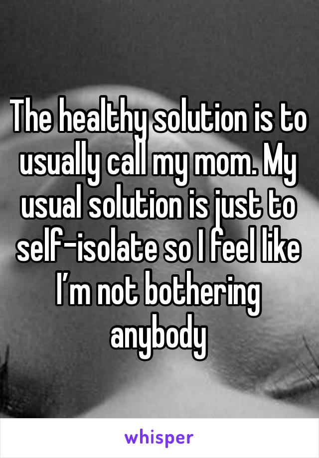 The healthy solution is to usually call my mom. My usual solution is just to self-isolate so I feel like I’m not bothering anybody