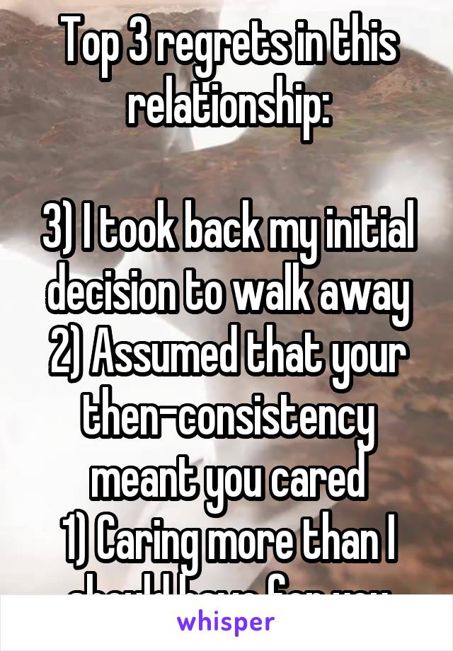 Top 3 regrets in this relationship:

3) I took back my initial decision to walk away
2) Assumed that your then-consistency meant you cared
1) Caring more than I should have for you