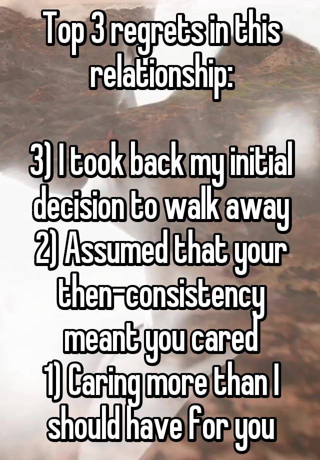 Top 3 regrets in this relationship:

3) I took back my initial decision to walk away
2) Assumed that your then-consistency meant you cared
1) Caring more than I should have for you