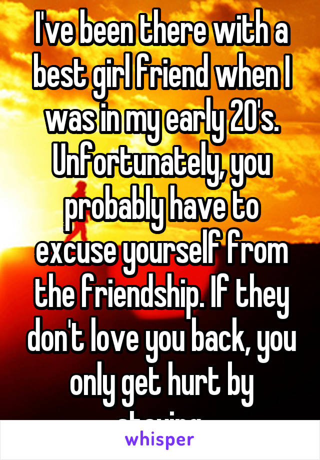 I've been there with a best girl friend when I was in my early 20's. Unfortunately, you probably have to excuse yourself from the friendship. If they don't love you back, you only get hurt by staying.