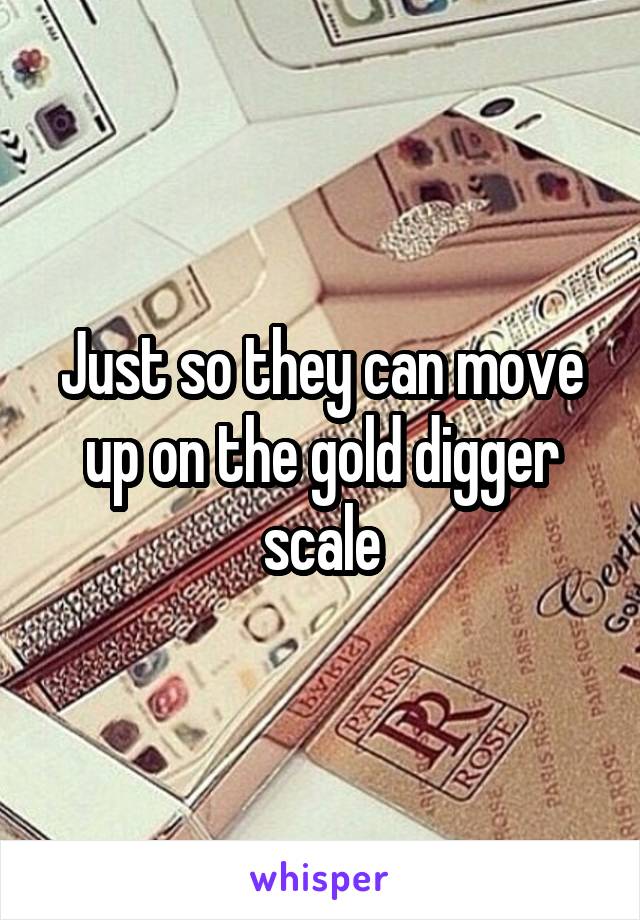 Just so they can move up on the gold digger scale