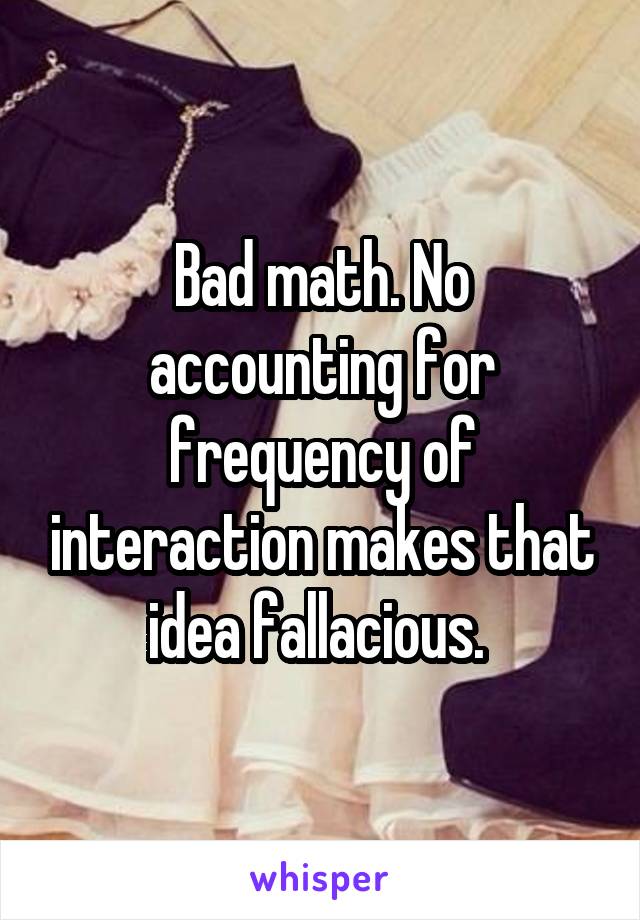 Bad math. No accounting for frequency of interaction makes that idea fallacious. 