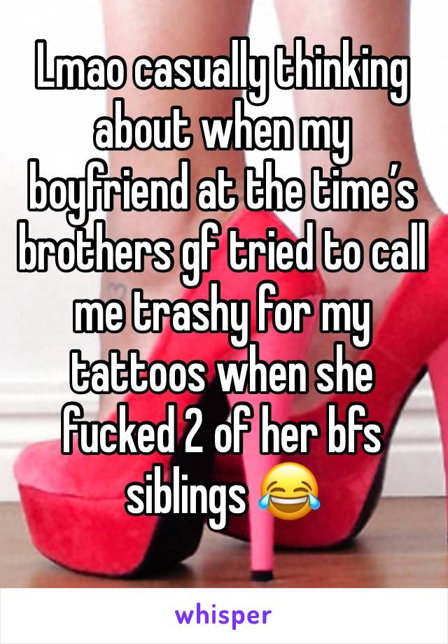 Lmao casually thinking about when my boyfriend at the time’s brothers gf tried to call me trashy for my tattoos when she fucked 2 of her bfs siblings 😂