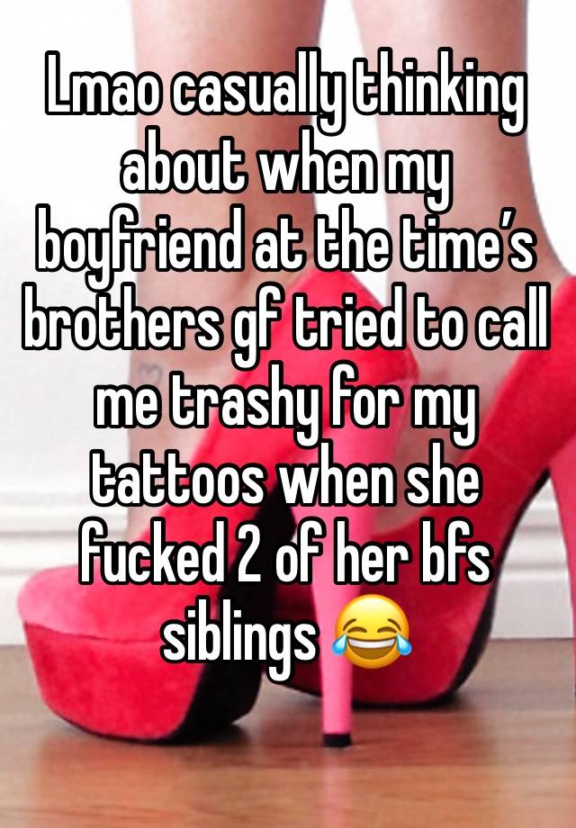 Lmao casually thinking about when my boyfriend at the time’s brothers gf tried to call me trashy for my tattoos when she fucked 2 of her bfs siblings 😂