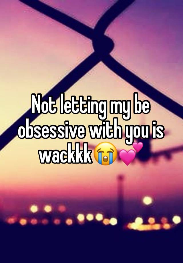 Not letting my be obsessive with you is wackkk😭💕