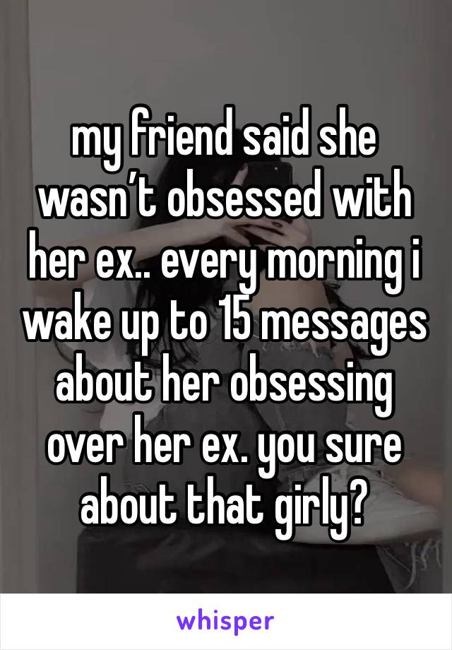 my friend said she wasn’t obsessed with her ex.. every morning i wake up to 15 messages about her obsessing over her ex. you sure about that girly?