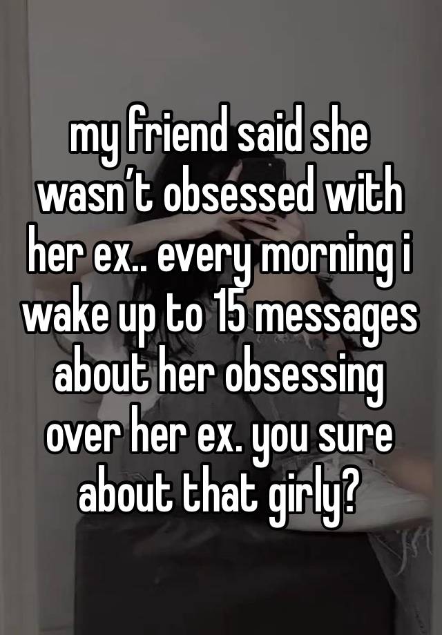 my friend said she wasn’t obsessed with her ex.. every morning i wake up to 15 messages about her obsessing over her ex. you sure about that girly?