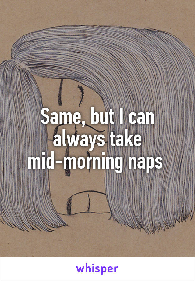 Same, but I can always take mid-morning naps 