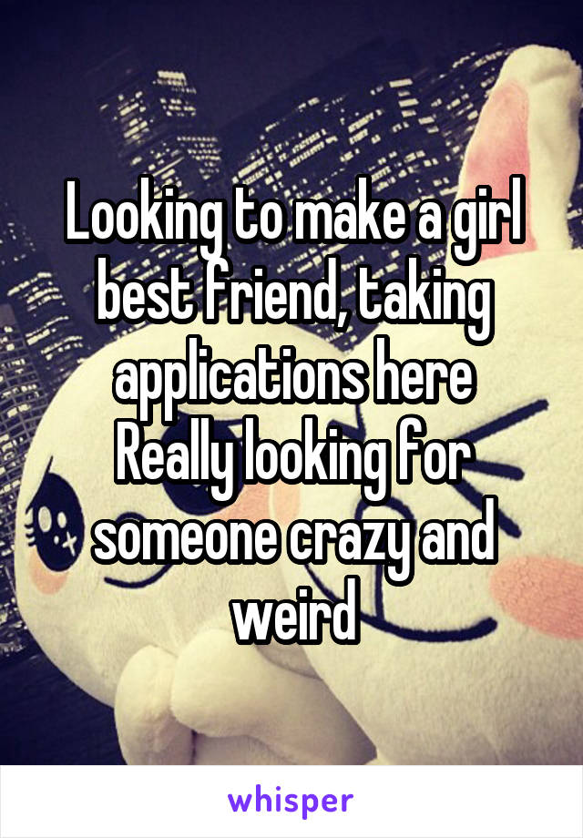 Looking to make a girl best friend, taking applications here
Really looking for someone crazy and weird