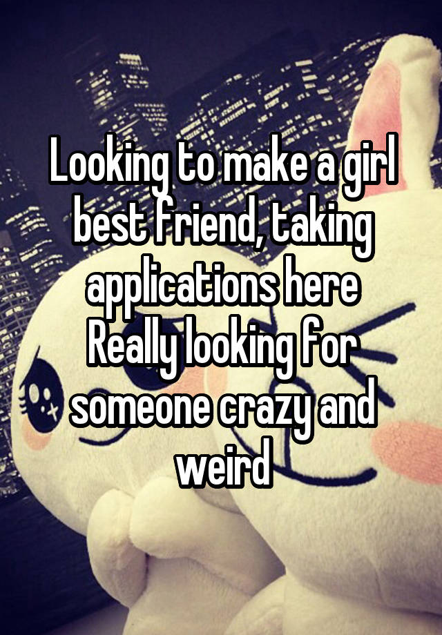 Looking to make a girl best friend, taking applications here
Really looking for someone crazy and weird