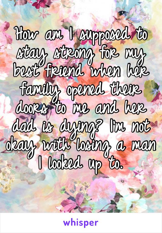 How am I supposed to stay strong for my best friend when her family opened their doors to me and her dad is dying? I’m not okay with losing a man I looked up to. 