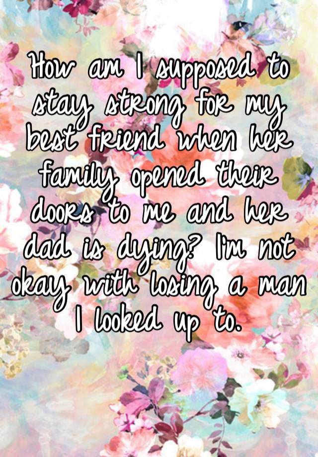 How am I supposed to stay strong for my best friend when her family opened their doors to me and her dad is dying? I’m not okay with losing a man I looked up to. 