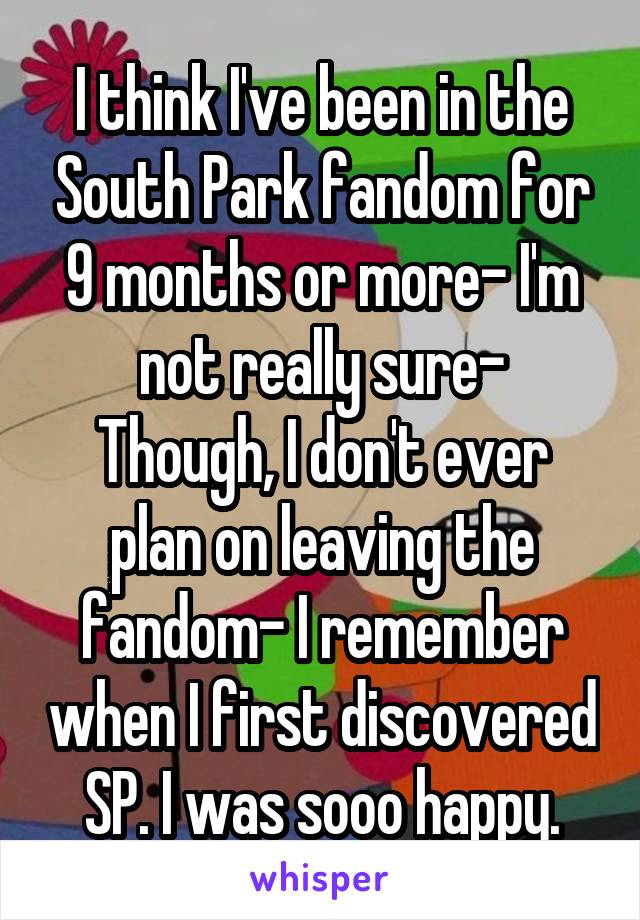 I think I've been in the South Park fandom for 9 months or more- I'm not really sure-
Though, I don't ever plan on leaving the fandom- I remember when I first discovered SP. I was sooo happy.