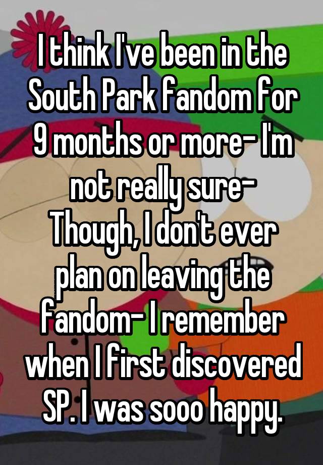 I think I've been in the South Park fandom for 9 months or more- I'm not really sure-
Though, I don't ever plan on leaving the fandom- I remember when I first discovered SP. I was sooo happy.